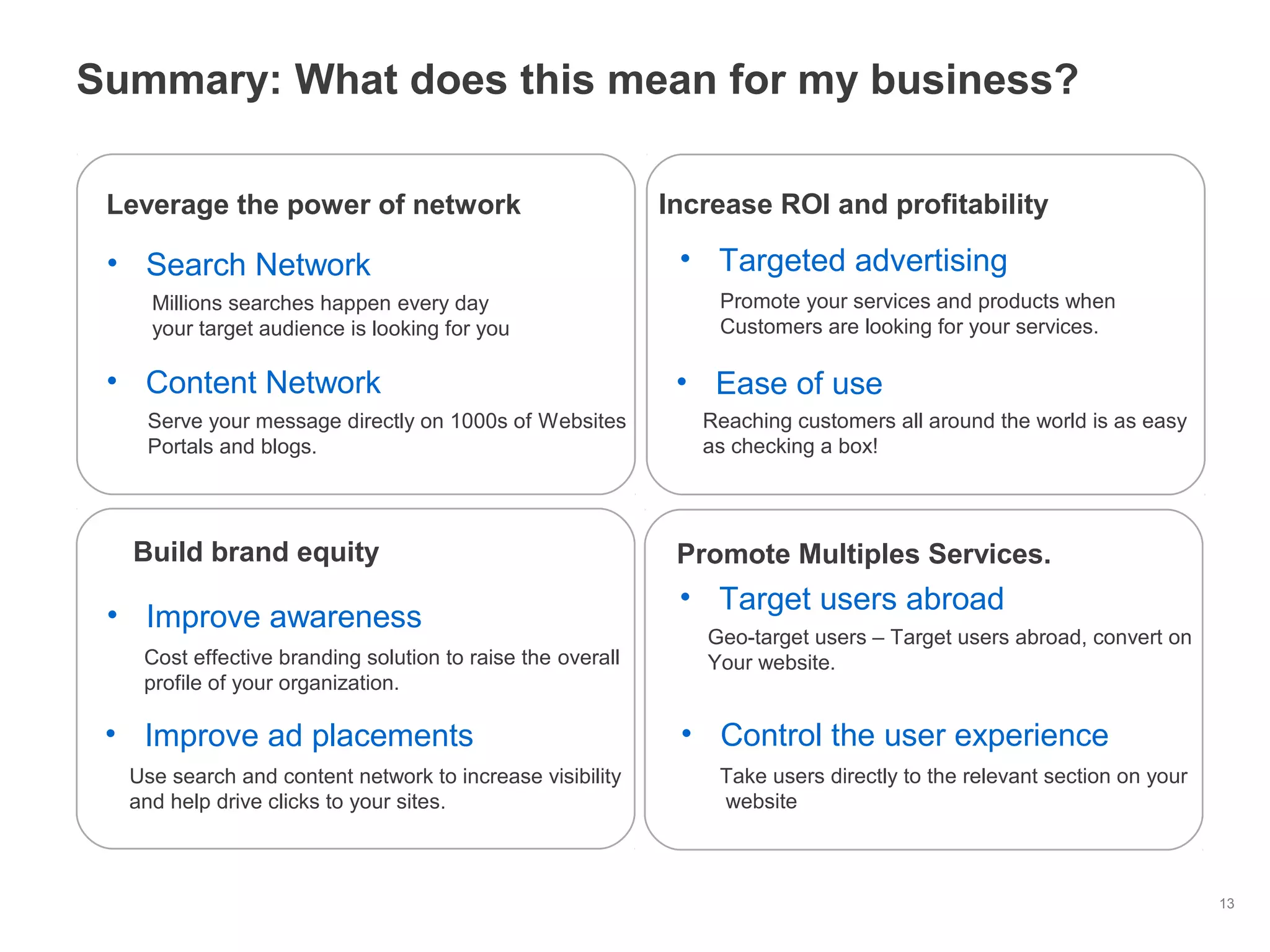 13
Summary: What does this mean for my business?
Leverage the power of network
• Search Network
• Content Network
Increase ROI and profitability
• Ease of use
Build brand equity
Millions searches happen every day
your target audience is looking for you
Reaching customers all around the world is as easy
as checking a box!
Serve your message directly on 1000s of Websites
Portals and blogs.
• Control the user experience
Take users directly to the relevant section on your
website
• Improve awareness
Cost effective branding solution to raise the overall
profile of your organization.
Promote Multiples Services.
• Targeted advertising
Promote your services and products when
Customers are looking for your services.
• Improve ad placements
Use search and content network to increase visibility
and help drive clicks to your sites.
• Target users abroad
Geo-target users – Target users abroad, convert on
Your website.
 
