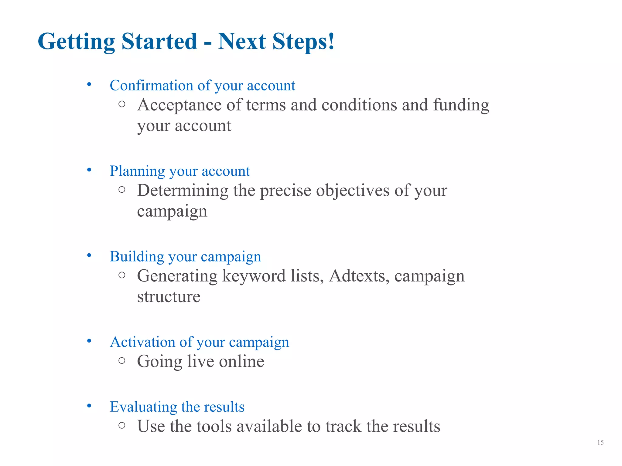 Getting Started - Next Steps!
15
• Confirmation of your account
o Acceptance of terms and conditions and funding
your account
• Planning your account
o Determining the precise objectives of your
campaign
• Building your campaign
o Generating keyword lists, Adtexts, campaign
structure
• Activation of your campaign
o Going live online
• Evaluating the results
o Use the tools available to track the results
 