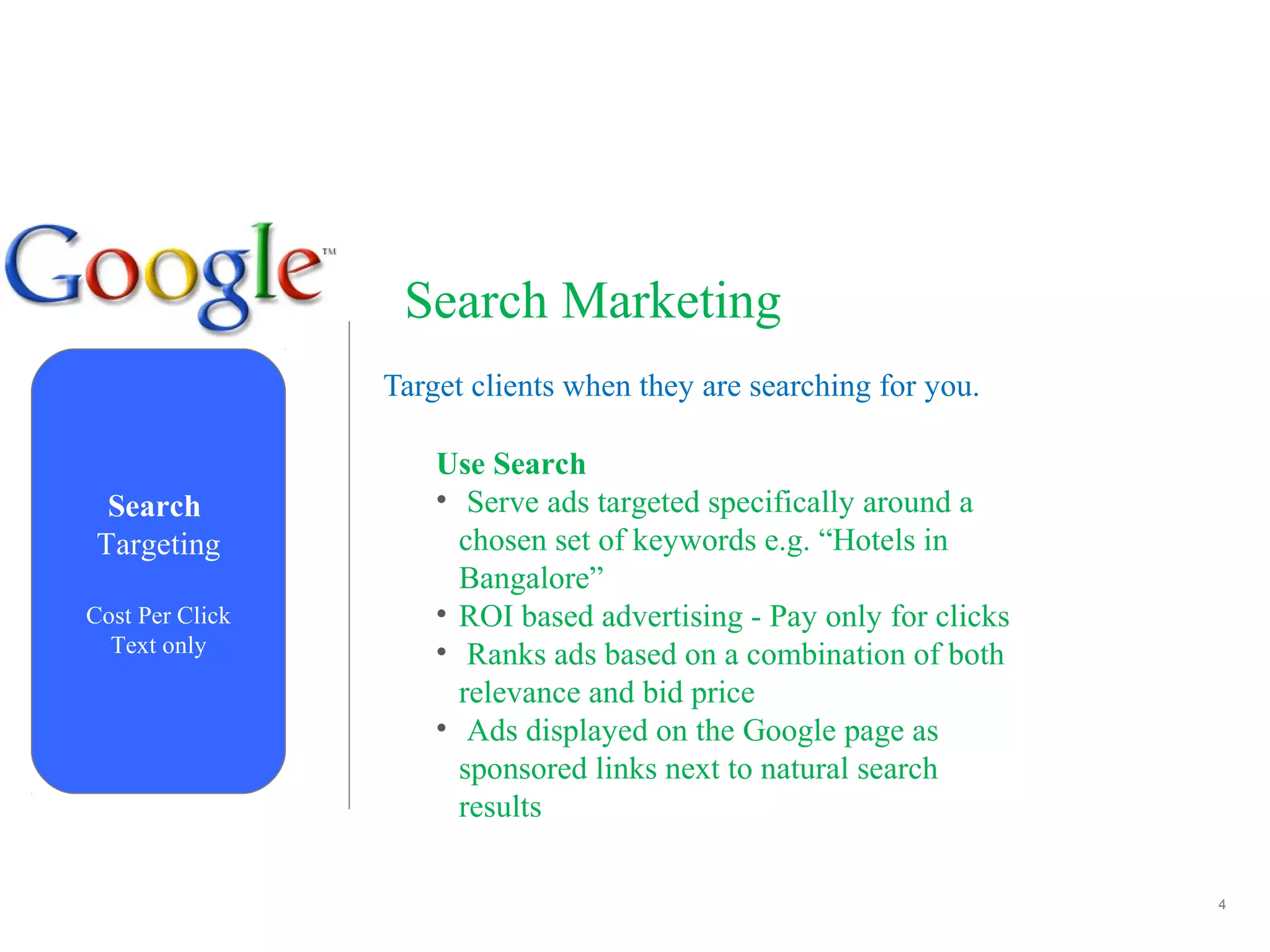 4
Search Marketing
Target clients when they are searching for you.
Search
Targeting
Cost Per Click
Text only
Use Search
• Serve ads targeted specifically around a
chosen set of keywords e.g. “Hotels in
Bangalore”
• ROI based advertising - Pay only for clicks
• Ranks ads based on a combination of both
relevance and bid price
• Ads displayed on the Google page as
sponsored links next to natural search
results
 