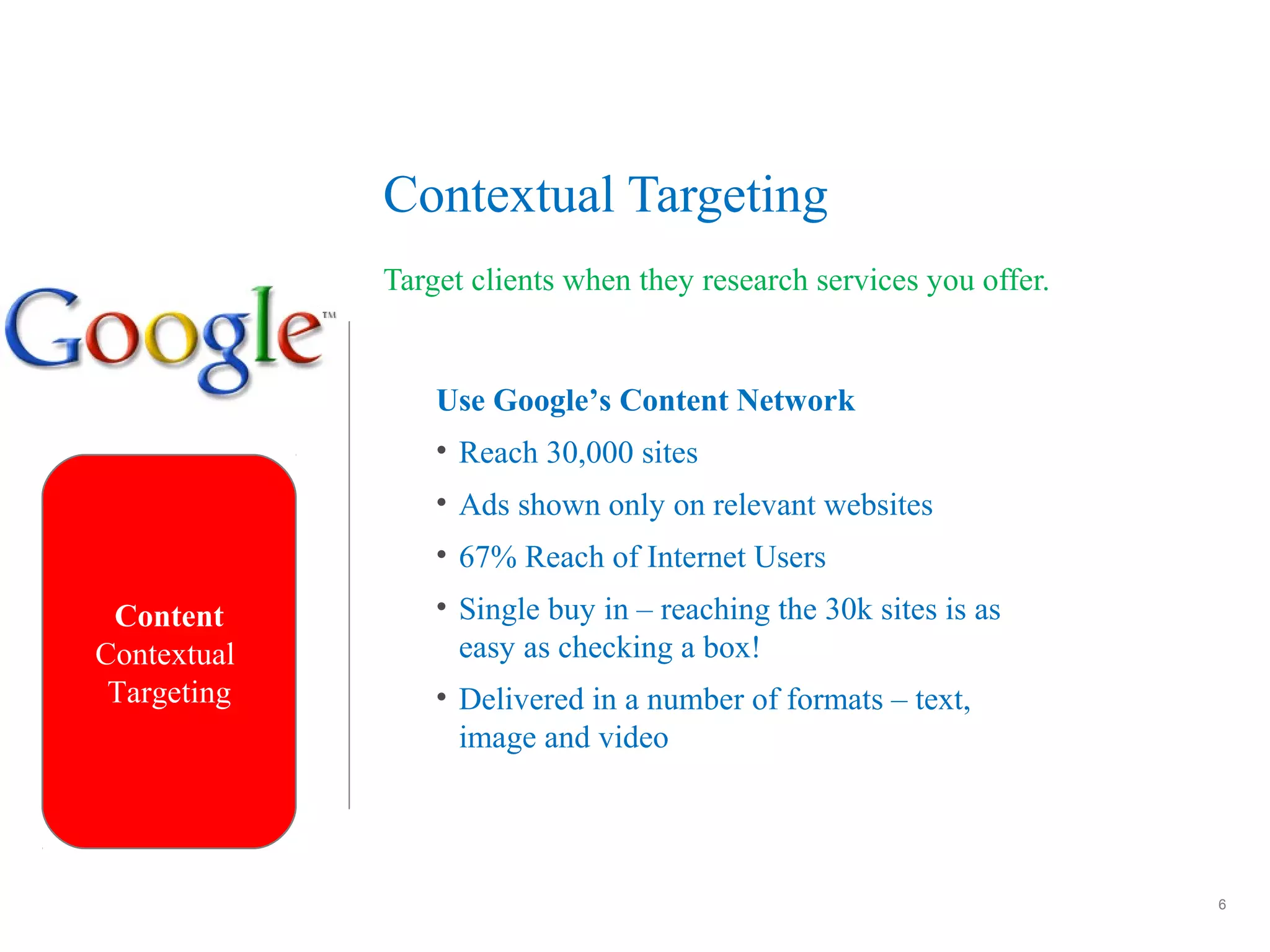 6
Contextual Targeting
Target clients when they research services you offer.
Content
Contextual
Targeting
Use Google’s Content Network
• Reach 30,000 sites
• Ads shown only on relevant websites
• 67% Reach of Internet Users
• Single buy in – reaching the 30k sites is as
easy as checking a box!
• Delivered in a number of formats – text,
image and video
 