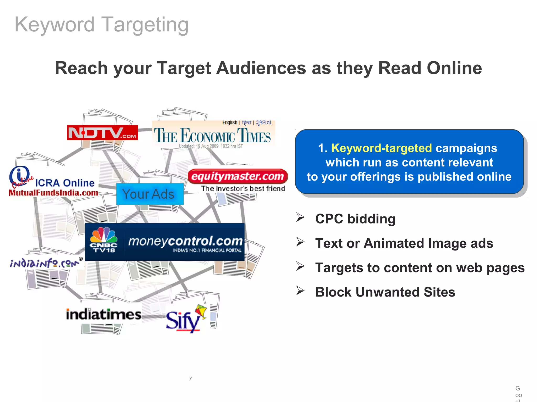 G
oo
7
Reach your Target Audiences as they Read Online
Keyword Targeting
1. Keyword-targeted campaigns
which run as content relevant
to your offerings is published online
1. Keyword-targeted campaigns
which run as content relevant
to your offerings is published online
 CPC bidding
 Text or Animated Image ads
 Targets to content on web pages
 Block Unwanted Sites
 