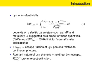 Introduction
• Lyα equivalent width
EWLyα =
λLyα
λLyα
F(λ) − F
≈λLyα
cont.
F
≈λLyα
cont.
dλ (1)
depends on galacitic param...