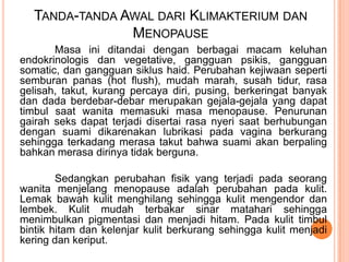 TANDA-TANDA AWAL DARI KLIMAKTERIUM DAN
MENOPAUSE
Masa ini ditandai dengan berbagai macam keluhan
endokrinologis dan vegetative, gangguan psikis, gangguan
somatic, dan gangguan siklus haid. Perubahan kejiwaan seperti
semburan panas (hot flush), mudah marah, susah tidur, rasa
gelisah, takut, kurang percaya diri, pusing, berkeringat banyak
dan dada berdebar-debar merupakan gejala-gejala yang dapat
timbul saat wanita memasuki masa menopause. Penurunan
gairah seks dapat terjadi disertai rasa nyeri saat berhubungan
dengan suami dikarenakan lubrikasi pada vagina berkurang
sehingga terkadang merasa takut bahwa suami akan berpaling
bahkan merasa dirinya tidak berguna.
Sedangkan perubahan fisik yang terjadi pada seorang
wanita menjelang menopause adalah perubahan pada kulit.
Lemak bawah kulit menghilang sehingga kulit mengendor dan
lembek. Kulit mudah terbakar sinar matahari sehingga
menimbulkan pigmentasi dan menjadi hitam. Pada kulit timbul
bintik hitam dan kelenjar kulit berkurang sehingga kulit menjadi
kering dan keriput.
 