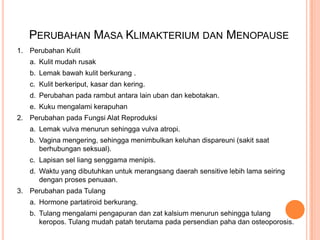 PERUBAHAN MASA KLIMAKTERIUM DAN MENOPAUSE
1. Perubahan Kulit
a. Kulit mudah rusak
b. Lemak bawah kulit berkurang .
c. Kulit berkeriput, kasar dan kering.
d. Perubahan pada rambut antara lain uban dan kebotakan.
e. Kuku mengalami kerapuhan
2. Perubahan pada Fungsi Alat Reproduksi
a. Lemak vulva menurun sehingga vulva atropi.
b. Vagina mengering, sehingga menimbulkan keluhan dispareuni (sakit saat
berhubungan seksual).
c. Lapisan sel liang senggama menipis.
d. Waktu yang dibutuhkan untuk merangsang daerah sensitive lebih lama seiring
dengan proses penuaan.
3. Perubahan pada Tulang
a. Hormone partatiroid berkurang.
b. Tulang mengalami pengapuran dan zat kalsium menurun sehingga tulang
keropos. Tulang mudah patah terutama pada persendian paha dan osteoporosis.
 