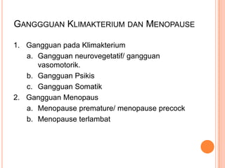 GANGGGUAN KLIMAKTERIUM DAN MENOPAUSE
1. Gangguan pada Klimakterium
a. Gangguan neurovegetatif/ gangguan
vasomotorik.
b. Gangguan Psikis
c. Gangguan Somatik
2. Gangguan Menopaus
a. Menopause premature/ menopause precock
b. Menopause terlambat
 