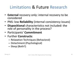 Limitations & Future Research
• External recovery only: internal recovery to be
considered
• PNS: low Reliability (internal consistency issues)
• Dispositional characteristics not included: the
role of personality in the process?
• Participants’ Commitment
• Further Constructs:
– Relaxation Techniques (Behavioral)
– Detachment (Psychological)
– Sleep (Both?)
28-Aug-13 18Ivan V. Valev, MSc Organisational Psychology
 