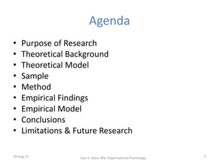 Agenda
• Purpose of Research
• Theoretical Background
• Theoretical Model
• Sample
• Method
• Empirical Findings
• Empirical Model
• Conclusions
• Limitations & Future Research
28-Aug-13 3Ivan V. Valev, MSc Organisational Psychology
 