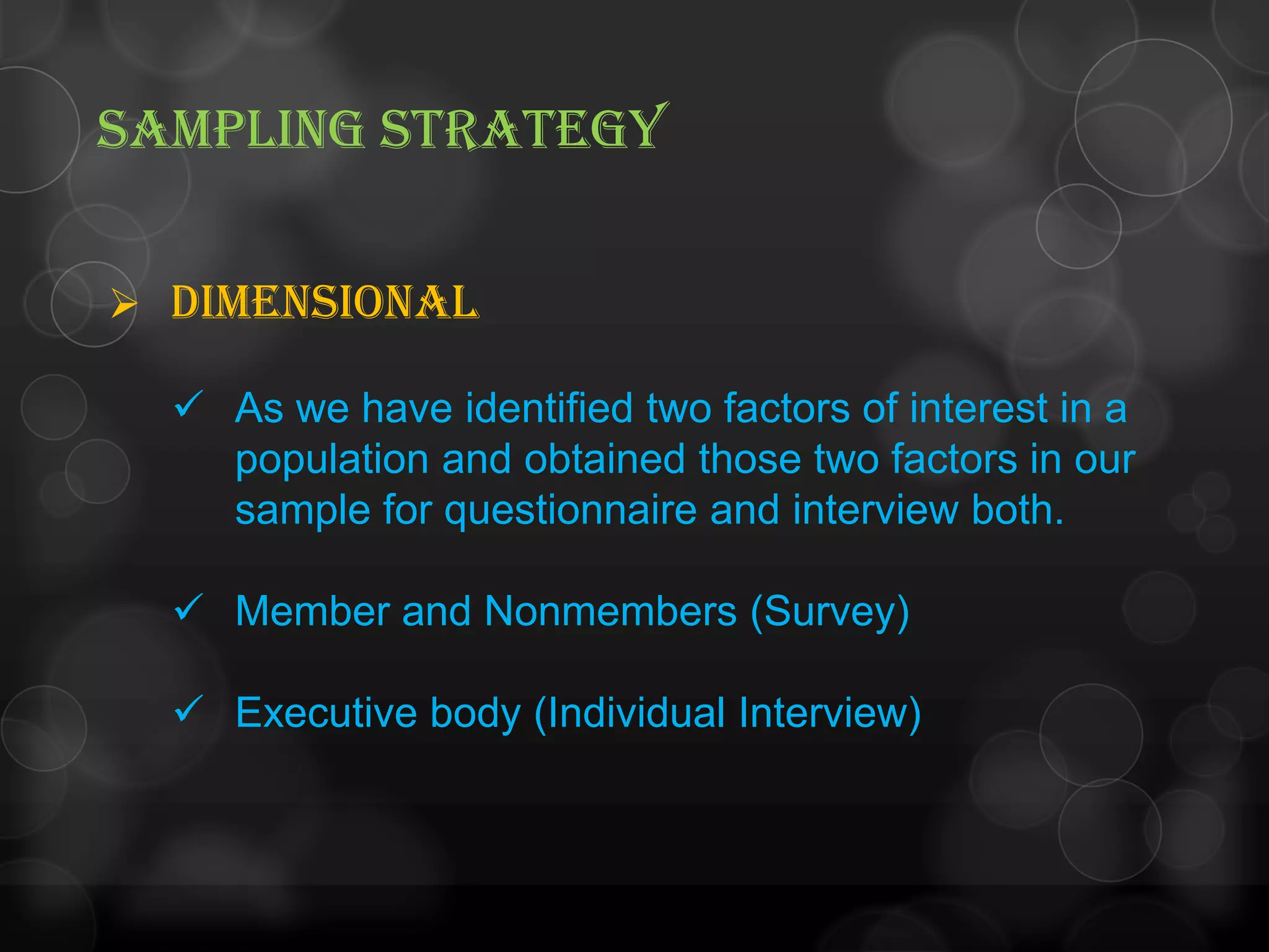 SAMPLING STRATEGY
 Dimensional
 As we have identified two factors of interest in a
population and obtained those two factors in our
sample for questionnaire and interview both.
 Member and Nonmembers (Survey)
 Executive body (Individual Interview)
 
