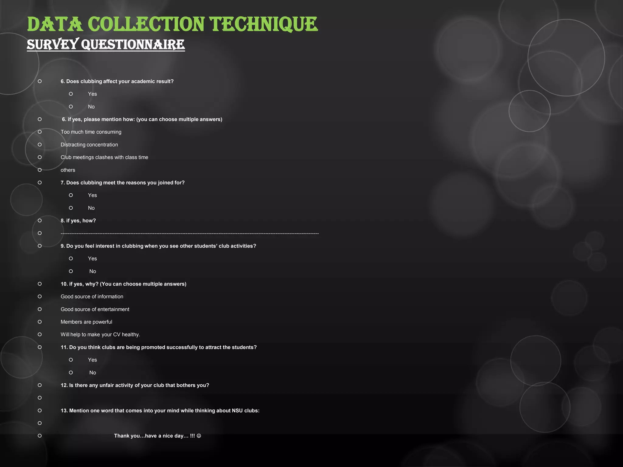  6. Does clubbing affect your academic result?
 Yes
 No
 6. if yes, please mention how: (you can choose multiple answers)
 Too much time consuming
 Distracting concentration
 Club meetings clashes with class time
 others
 7. Does clubbing meet the reasons you joined for?
 Yes
 No
 8. if yes, how?
 -----------------------------------------------------------------------------------------------------------------------------------------------------
 9. Do you feel interest in clubbing when you see other students’ club activities?
 Yes
 No
 10. if yes, why? (You can choose multiple answers)
 Good source of information
 Good source of entertainment
 Members are powerful
 Will help to make your CV healthy.
 11. Do you think clubs are being promoted successfully to attract the students?
 Yes
 No
 12. Is there any unfair activity of your club that bothers you?

 13. Mention one word that comes into your mind while thinking about NSU clubs:

 Thank you…have a nice day… !!! 
DATA COLLECTION TECHNIQUE
SURVEY QUESTIONNAIRE
 
