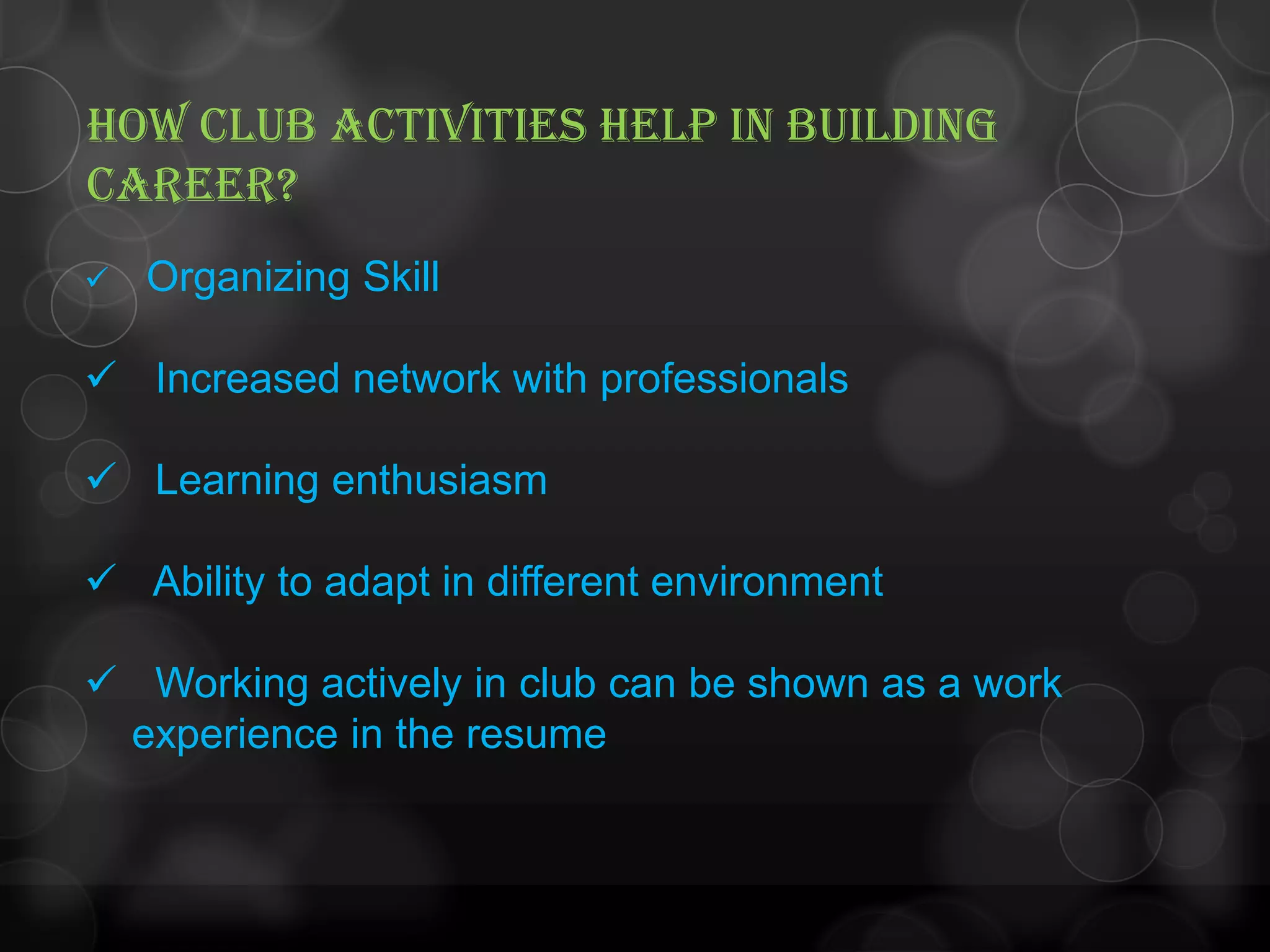 HOW CLUB ACTIVITIES HELP IN BUILDING
CAREER?
 Organizing Skill
 Increased network with professionals
 Learning enthusiasm
 Ability to adapt in different environment
 Working actively in club can be shown as a work
experience in the resume
 