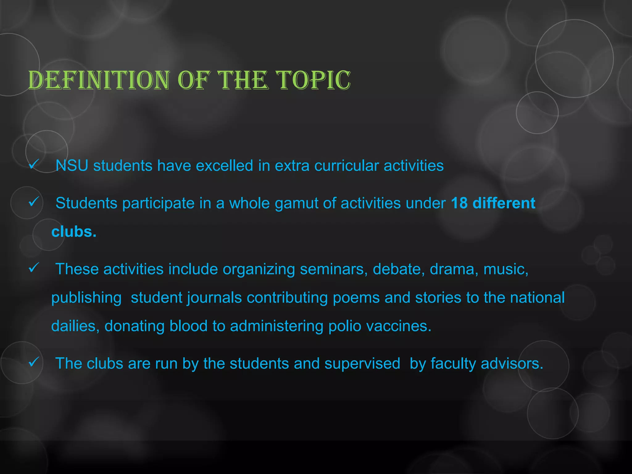 DEFINITION OF THE TOPIC
 NSU students have excelled in extra curricular activities
 Students participate in a whole gamut of activities under 18 different
clubs.
 These activities include organizing seminars, debate, drama, music,
publishing student journals contributing poems and stories to the national
dailies, donating blood to administering polio vaccines.
 The clubs are run by the students and supervised by faculty advisors.
 
