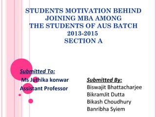 STUDENTS MOTIVATION BEHIND
JOINING MBA AMONG
THE STUDENTS OF AUS BATCH
2013-2015
SECTION A
Submitted To:
Ms Juthika konwar
Assistant Professor
Submitted By:
Biswajit Bhattacharjee
BikramJit Dutta
Bikash Choudhury
Banribha Syiem
 