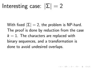 Interesting case: |Σ| = 2
With ﬁxed |Σ| = 2, the problem is NP-hard.
The proof is done by reduction from the case
k = 1. The characters are replaced with
binary sequences, and a transformation is
done to avoid undesired overlaps.
 