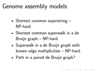 Genome assembly models
Shortest common superstring –
NP-hard.
Shortest common superwalk in a de
Bruijn graph – NP-hard.
Superwalk in a de Bruijn graph with
known edge multiplicities – NP-hard.
Path in a paired de Bruijn graph?
 