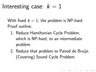 Interesting case: k = 1
With ﬁxed k = 1, the problem is NP-hard.
Proof outline:
1. Reduce Hamiltonian Cycle Problem,
which is NP-hard, to an intermediate
problem.
2. Reduce that problem to Paired de Bruijn
(Covering) Sound Cycle Problem.
 