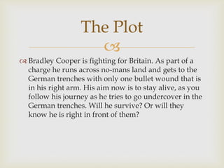 
 Bradley Cooper is fighting for Britain. As part of a
charge he runs across no-mans land and gets to the
German trenches with only one bullet wound that is
in his right arm. His aim now is to stay alive, as you
follow his journey as he tries to go undercover in the
German trenches. Will he survive? Or will they
know he is right in front of them?
The Plot
 
