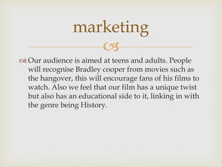 
 Our audience is aimed at teens and adults. People
will recognise Bradley cooper from movies such as
the hangover, this will encourage fans of his films to
watch. Also we feel that our film has a unique twist
but also has an educational side to it, linking in with
the genre being History.
marketing
 