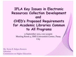 IFLA Key Issues in Electronic
Resources Collection Development
and
CHED’s Proposed Requirements
for Academic Libraries Common
to All Programs
Ms. Xenia B. Balgos-Romero
Librarian
Commission on Higher Education
11 September 2013, 1:00-3:30pm
Meeting Room 4, SMX Convention Center, Pasay
City
 