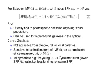 For Salpeter IMF 0.1 . . . 100M , continuous SFH tPop = 108 yrs:
SFR[M yr−1
] = 1.4 × 10−28
Lν[erg s−1
Hz−1
] (1)
Pros:
Directly tied to photospheric emission of young-stellar
population.
Can be used for high-redshift galaxies in the optical.
Cons / Gotchas:
Not accesible from the ground for local galaxies.
Sensitive to extinction, form of IMF (large extrapolation,
since measured M > 5M )
Inappropriate e.g. for young (t ∼ 107yrs) star-burst (lower
SFR/Lν ratio, i.e. less luminos for same SFR)
 