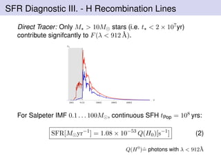 SFR Diagnostic III. - H Recombination Lines
Direct Tracer: Only M > 10M stars (i.e. t < 2 × 107yr)
contribute signifcantly to F(λ < 912 ˚A).
200Å 2000Å 3000Å 4000Å912Å
Λ
FΛ
For Salpeter IMF 0.1 . . . 100M , continuous SFH tPop = 108 yrs:
SFR[M yr−1
] = 1.08 × 10−53
Q(H0)[s−1
] (2)
Q(H0
)ˆ= photons with λ < 912 ˚A
 