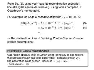 From Eq. (2), using your “favorite recombination scenario”,
line-strengths can be derived (e.g. using tables compiled in
Osterbrock’s monograph).
For example for Case B recombination with Te = 10, 000 K:
SFR[M yr−1
] = 7.9 × 10−42
L(Hα) [erg s−1
] (3)
= 8.2 × 10−53
L(Brγ) [erg s−1
] (4)
= . . .
⇒ Recombination Lines ˆ= “Ionizing Photon Counters” (under
certain assumptions).
Parenthesis: Case B Recombination
Gas region optically thick in Lyman-Lines (generally all gas regions
that contain enough gas to be observable - because of high Lyn
line-absorption cross section - because ∝ ψi| − er|ψf
- because of . . . )
 
