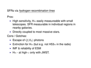 SFRs via hydrogen recombination lines
Pros:
High sensitivity, Hα easily measureable with small
telescopes. SFR measurable in individual regions in
nearby galaxies.
Directly coupled to most massive stars.
Cons / Gotchas:
Escape of Q(H0) photons
Extinction for Hα (but e.g. not H53α in the radio)
IMF & reliability of ESM
Hα - at high-z only with JWST.
 