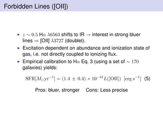 Forbidden Lines ([OII])
z ∼ 0.5 Hα λ6563 shifts to IR → interest in strong bluer
lines ⇒ [OII] λ3727 (doublet).
Excitation dependent on abundance and ionization state of
gas, i.e. not directly coupled to ionizing ﬂux.
Empirical calibration to Hα Eq. 3 (using a set of ∼ 170
galaxies) yields:
SFR[M yr−1
] = (1.4 ± 0.4) × 10−41
L([OII]) [erg s−1
] (5)
Pros: bluer, stronger Cons: Less precise
 