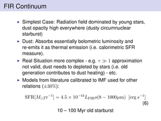 FIR Continuum
Simplest Case: Radiation ﬁeld dominated by young stars,
dust opacity high everywhere (dusty circumnuclear
starburst)
Dust: Absorbs essentially bolometric luminosity and
re-emits it as thermal emission (i.e. calorimetric SFR
measure).
Real Situation more complex - e.g. τ 1 approximation
not valid, dust needs to depleted by stars (i.e. old
generation contributes to dust heating) - etc.
Models from literature calibrated to IMF used for other
relations (±30%):
SFR[M yr−1
] = 4.5 × 10−44
LFIRo(8 − 1000µm) [erg s−1
]
(6)
10 – 100 Myr old starburst
 
