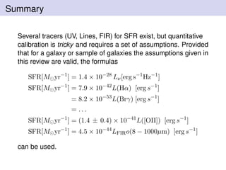 Summary
Several tracers (UV, Lines, FIR) for SFR exist, but quantitative
calibration is tricky and requires a set of assumptions. Provided
that for a galaxy or sample of galaxies the assumptions given in
this review are valid, the formulas
SFR[M yr−1
] = 1.4 × 10−28
Lν[erg s−1
Hz−1
]
SFR[M yr−1
] = 7.9 × 10−42
L(Hα) [erg s−1
]
= 8.2 × 10−53
L(Brγ) [erg s−1
]
= . . .
SFR[M yr−1
] = (1.4 ± 0.4) × 10−41
L([OII]) [erg s−1
]
SFR[M yr−1
] = 4.5 × 10−44
LFIRo(8 − 1000µm) [erg s−1
]
can be used.
 