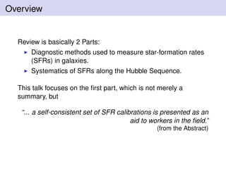 Overview
Review is basically 2 Parts:
Diagnostic methods used to measure star-formation rates
(SFRs) in galaxies.
Systematics of SFRs along the Hubble Sequence.
This talk focuses on the ﬁrst part, which is not merely a
summary, but
“... a self-consistent set of SFR calibrations is presented as an
aid to workers in the ﬁeld.”
(from the Abstract)
 