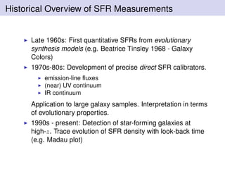 Historical Overview of SFR Measurements
Late 1960s: First quantitative SFRs from evolutionary
synthesis models (e.g. Beatrice Tinsley 1968 - Galaxy
Colors)
1970s-80s: Development of precise direct SFR calibrators.
emission-line ﬂuxes
(near) UV continuum
IR continuum
Application to large galaxy samples. Interpretation in terms
of evolutionary properties.
1990s - present: Detection of star-forming galaxies at
high-z. Trace evolution of SFR density with look-back time
(e.g. Madau plot)
 