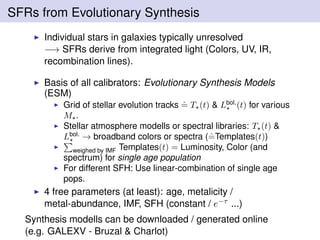 SFRs from Evolutionary Synthesis
Individual stars in galaxies typically unresolved
−→ SFRs derive from integrated light (Colors, UV, IR,
recombination lines).
Basis of all calibrators: Evolutionary Synthesis Models
(ESM)
Grid of stellar evolution tracks ˆ= T (t) & Lbol.
(t) for various
M .
Stellar atmosphere modells or spectral libraries: T (t) &
Lbol.
→ broadband colors or spectra (ˆ=Templates(t))
weighed by IMF Templates(t) = Luminosity, Color (and
spectrum) for single age population
For different SFH: Use linear-combination of single age
pops.
4 free parameters (at least): age, metalicity /
metal-abundance, IMF, SFH (constant / e−τ ...)
Synthesis modells can be downloaded / generated online
(e.g. GALEXV - Bruzal & Charlot)
 