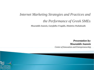 Presentation by:
Mouratidis Ioannis
Centre of Innovation and Entrepreneurship
Internet Marketing Strategies and Practices and
the Performance of Greek SMEs
Mouratidis Ioannis, Garyfallos Fragidis, Dimitrios Pashaloudis
 