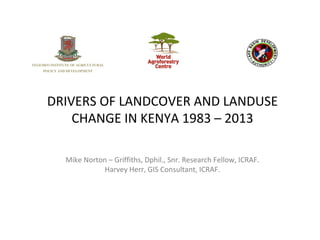 DRIVERS OF LANDCOVER AND LANDUSE
CHANGE IN KENYA 1983 – 2013
Mike Norton – Griffiths, Dphil., Snr. Research Fellow, ICRAF.
Harvey Herr, GIS Consultant, ICRAF.
 
