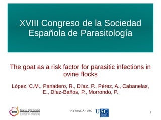 INVESAGA - USC
1
XVIII Congreso de la Sociedad
Española de Parasitología
The goat as a risk factor for parasitic infections in
ovine flocks
López, C.M., Panadero, R., Díaz, P., Pérez, A., Cabanelas,
E., Díez-Baños, P., Morrondo, P.
 