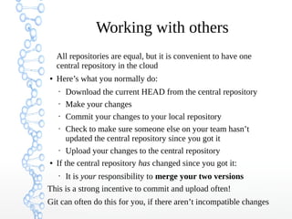 Working with others
All repositories are equal, but it is convenient to have one
central repository in the cloud
● Here’s what you normally do:
• Download the current HEAD from the central repository
• Make your changes
• Commit your changes to your local repository
• Check to make sure someone else on your team hasn’t
updated the central repository since you got it
• Upload your changes to the central repository
● If the central repository has changed since you got it:
• It is your responsibility to merge your two versions
This is a strong incentive to commit and upload often!
Git can often do this for you, if there aren’t incompatible changes
 