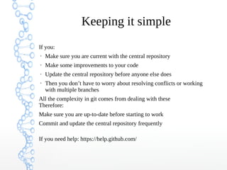 Keeping it simple
If you:
• Make sure you are current with the central repository
• Make some improvements to your code
• Update the central repository before anyone else does
• Then you don’t have to worry about resolving conflicts or working
with multiple branches
All the complexity in git comes from dealing with these
Therefore:
Make sure you are up-to-date before starting to work
Commit and update the central repository frequently
If you need help: https://help.github.com/
 