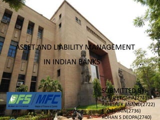 ASSET AND LIABILITY MANAGEMENT
IN INDIAN BANKS
SUBMITTED BY:-
ABHIJEET SAHA(2741)
ABHISHEK ANAND(2722)
NIKHIL JAIN(2736)
ROHAN S DEOPA(2740)
 