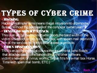 TYPES OF CYBER CRIME
HACKING
Hacking in simpletermsmeansillegal intrusioninto acomputer
System without thepermissionof thecomputer owner/user.
DENIALOFSERVICEATTACK
Thisisan act by thecriminal, who floodstheband width of the
victim’sNetwork or fillshise-mail box with spaam mail depriving
him of theservicesheisentitled to accessor provide.
VIRUS DISSEMINATION
Thisisan act by the• Malicioussoftwarecriminal, who floods
that attachesitself to thebandwidth of theother software.
victim‘snetwork or (virus, worms, Trojan fillshise-mail box Horse,
Timewith spam mail bomb, ETC.)
Back...!!!
 