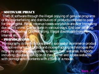 SOFTWAREPIRACY
Theft of softwarethrough theillegal copying of genuineprograms
or thecounterfeiting and distribution of productsintended to pass
for theoriginal. Retail revenuelossesworldwideareever Increasing
dueto thiscrime. Can bedonein variousways. End user copying,
Hard disk loading, Counterfeiting, Illegal downloadsfrom the
internet etc.
PORNOGRAPHY
Pornography isthefirst consistently successful ecommerceproduct.
Deceptivemarketing tacticsand mousetrapping technologiesPor
nography encouragecustomersto accesstheir websites. Anybody
including children can log on to theinternet and accesswebsites
with pornographic contentswith aclick of amouse.
Back...!!!
 