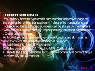 CREDITCARDFRAUD
You simply haveto typecredit card number into www pageoff
thevendor for onlinetransaction.• If electronic transactionsare
not secured thecredit card numberscan bestolen by thehackers
who can misusethiscard by impersonating thecredit card owner
. Credit card skimmer
A. How thecredit card skimmer isusedCredit card skimmer, is
used to collect thedataof userbeforeit swapped.
B. Additional Slot InATM Machine
C. Falsepamphlet Box Affixed toATM Cubical side
D. InsidetheFalsepamphlet Box Cameraposition at correct angle
to view keypad & monitor.
Back...!!!
 