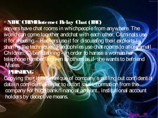 NIRC CRIMEInternet Relay Chat (IRC)
servershavechat roomsin whichpeoplefrom anywhere. The
world can cometogether andchat with each other. Criminalsuse
it for meeting.– Hackersuseit for discussing their exploits/
sharing thetechniques. Paedophilesusechat roomsto alluresmall
Children. Cyber Stalking - In order to harassawoman her
telephonenumber isgiven to othersasif shewantsto befriend
Males.
PHISHING
Copying the• It istechniqueof company’spulling out confidential
datain confidential order to extort said information from the
company for hugebank/financial amount.. institutional account
holdersby deceptivemeans.
Back...!!!
 