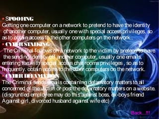 SPOOFING
Getting onecomputer on anetwork to pretend to havetheidentity
of another computer, usually onewith special accessprivileges, so
asto obtain accessto theother computerson thenetwork..
CYBERSTALKING
TheCriminal followson anetwork to thevictim by pretend to have
thesending identity off another computer, usually oneemails,
entering thewith special accesschat roomsprivileges, so asto
frequently. obtain accessto theother computerson thenetwork.
CYBERDEFAMATION
TheCriminal sendsemailscontaining defamatory mattersto all
concerned of thevictim or post thedefamatory matterson awebsite.
(disgruntled employeemay do thisagainst boss, ex-boysfriend
Against girl, divorced husband against wifeetc)
Back...!!!
 