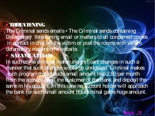 THREATENING
TheCriminal sendsemails• TheCriminal sendscontaining
Defamatory threatening email or mattersto all concerned comes
in contact in chat off thevictim or post theroomswith victim.
defamatory matterson awebsite.
SALAMIATTACK
In such crimecriminal makesinsignificant changesin such a
manner that such changeswould go unnoticed. Criminal makes
such program that deductssmall amount like2.50 per month
from theaccount of all thecustomer of theBank and deposit the
samein hisaccount. In thiscaseno account holder will approach
thebank for such small amount but criminal gainshugeamount.
Back...!!!
 
