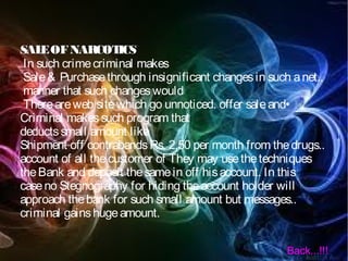 SALEOFNARCOTICS
In such crimecriminal makes
Sale& Purchasethrough insignificant changesin such anet..
manner that such changeswould
Thereareweb sitewhich go unnoticed. offer saleand•
Criminal makessuch program that
deductssmall amount like
Shipment off contrabandsRs. 2.50 per month from thedrugs..
account of all thecustomer of They may usethetechniques
theBank and deposit thesamein off hisaccount. In this
caseno Stegnography for hiding theaccount holder will
approach thebank for such small amount but messages..
criminal gainshugeamount.
Back...!!!
 