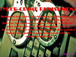 CYBER CRIME PUNISHMENT
Punishment fora variety of cyber-crimes will often depend on
the location and which state the crime took place in.
Each state has theirown set of laws that deal with internet
crime and it's offenders. Child pornography is one of
the harshest internet crimes and most often will be punished
with jail time, and theirname being registered in the
sexual predators list.
Back...!!!
 