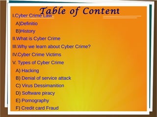 Table of ContentI.Cyber Crime Law
A)Definitio
B)History
II.What is Cyber Crime
III.Why we learn about Cyber Crime?
IV.Cyber Crime Victims
V. Types of Cyber Crime
A) Hacking
B) Denial of service attack
C) Virus Dessimanition
D) Software piracy
E) Pornography
F) Credit card Fraud
 