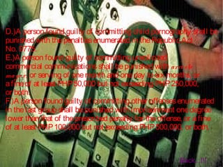 D.)A person found guilty of committing child pornography shall be
punished with thepenaltiesenumerated in theRepublicAct
No. 9775.
E.)A person found guilty of committing unsolicited
commercial communicationsshall bepunished with arresto
mayo r, or serving of onemonth and oneday to six months, or
afineof at least PHP50,000 but not exceeding PHP250,000,
or both.
F.)A person found guilty of committing other offensesenumerated
in thelast group shall bepunished with imprisonment onedegree
lower than that of theprescribed penalty for theoffense, or afine
of at least PHP100,000 but not exceeding PHP500,000, or both.
Back...!!!
 