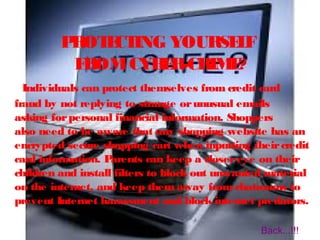 PROTECTING YOURSELF
FROMCYBER-CRIME?
Individuals can protect themselves from credit card
fraud by not replying to strange orunusual emails
asking forpersonal financial information. Shoppers
also need to be aware that any shopping website has an
encrypted secure shopping cart when inputting theircredit
card information. Parents can keep a closereye on their
children and install filters to block out unwanted material
on the internet, and keep them away from chatrooms to
prevent Internet harassment and block internet predators.
Back...!!!
 
