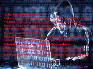 4. Be Social-Media Savvy
Makesureyour social networking profiles(e.g.facebook,Twiter,
Youtube, MSN, etc.) areset to private. Check your security
settings. Becareful what information you post online.  Onceit
ison theInternet, it isthereforever!
Secure yourMobile Devices
Beawarethat your mobiledeviceisvulnerableto virusesand
hackers.  Download applicationsfrom trusted sources.
5.Install the latest operating system updates
Keep your applicationsand operating system (e.g. Windows,
Mac, Linux) current with thelatest system updates. Turn on
automatic updatesto prevent potential attackson older software.
Back...!!!
 